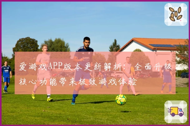 爱游戏APP版本更新解析：全面升级核心功能带来极致游戏体验