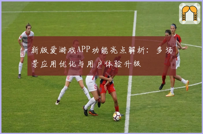 新版爱游戏APP功能亮点解析：多场景应用优化与用户体验升级